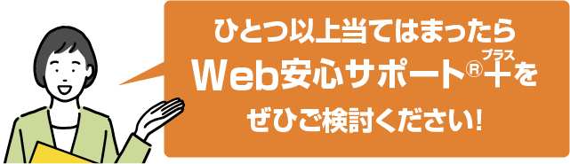 ひとつ以上当てはまったらWeｂ安心サポート®+(プラス)をぜひご検討ください！
